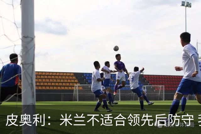 皮奥利：米兰不适合领先后防守 我们就该不断进攻